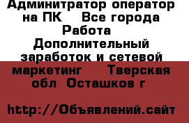 Админитратор-оператор на ПК  - Все города Работа » Дополнительный заработок и сетевой маркетинг   . Тверская обл.,Осташков г.